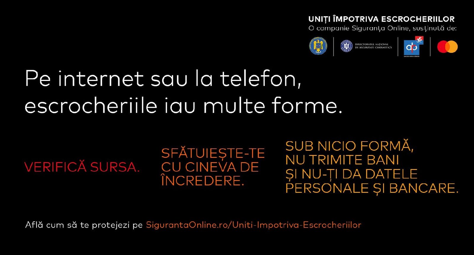 Poliția Română și partenerii lansează o campanie de prevenire a fraudelor online În contextul creșterii alarmante a înșelăciunilor online, Poliția Română, împreună cu Directoratul Național de Securitate Cibernetică (DNSC), Asociația Română a Băncilor (ARB) și Mastercard, au lansat campania „Uniți împotriva escrocheriilor”